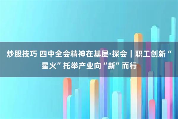 炒股技巧 四中全会精神在基层·探会｜职工创新“星火”托举产业向“新”而行
