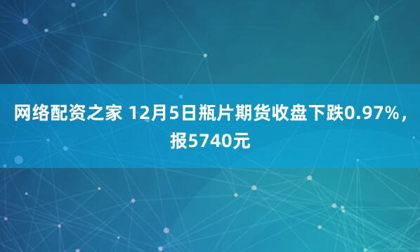 网络配资之家 12月5日瓶片期货收盘下跌0.97%，报5740元