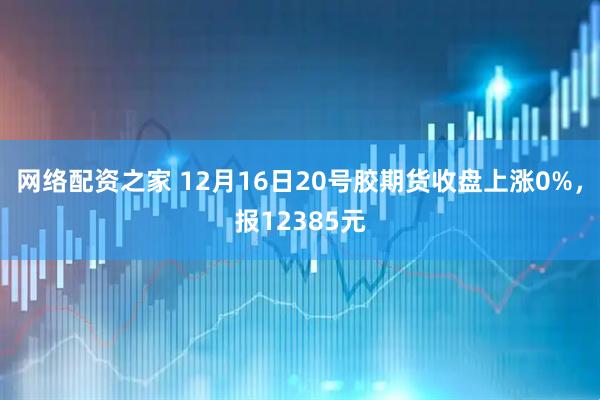 网络配资之家 12月16日20号胶期货收盘上涨0%，报12385元