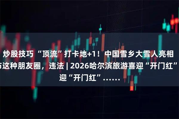 炒股技巧 “顶流”打卡地+1！中国雪乡大雪人亮相 | 发布这种朋友圈，违法 | 2026哈尔滨旅游喜迎“开门红”……