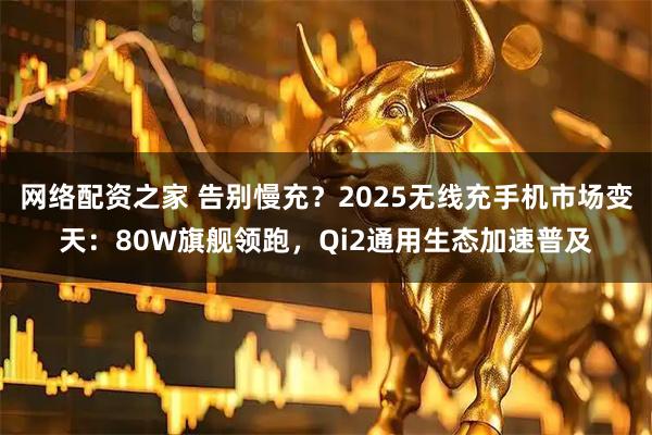 网络配资之家 告别慢充？2025无线充手机市场变天：80W旗舰领跑，Qi2通用生态加速普及