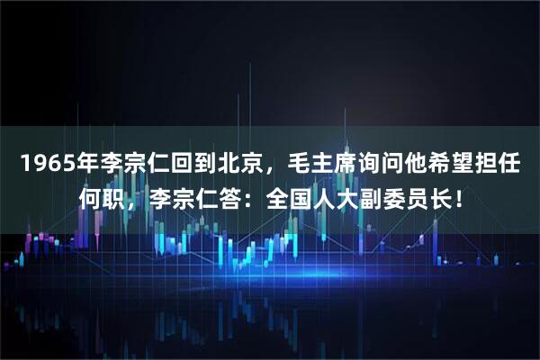 1965年李宗仁回到北京，毛主席询问他希望担任何职，李宗仁答：全国人大副委员长！