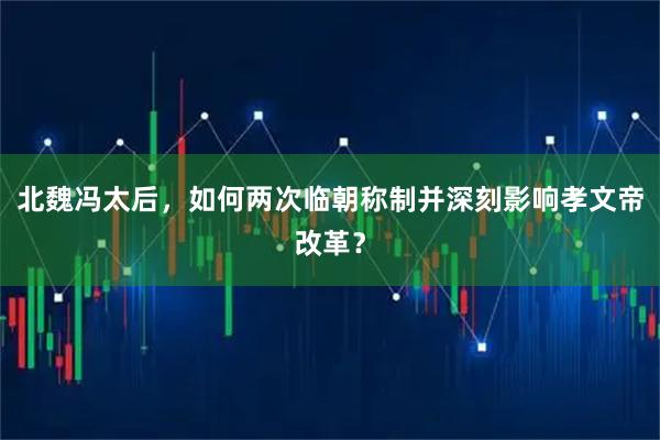 北魏冯太后，如何两次临朝称制并深刻影响孝文帝改革？